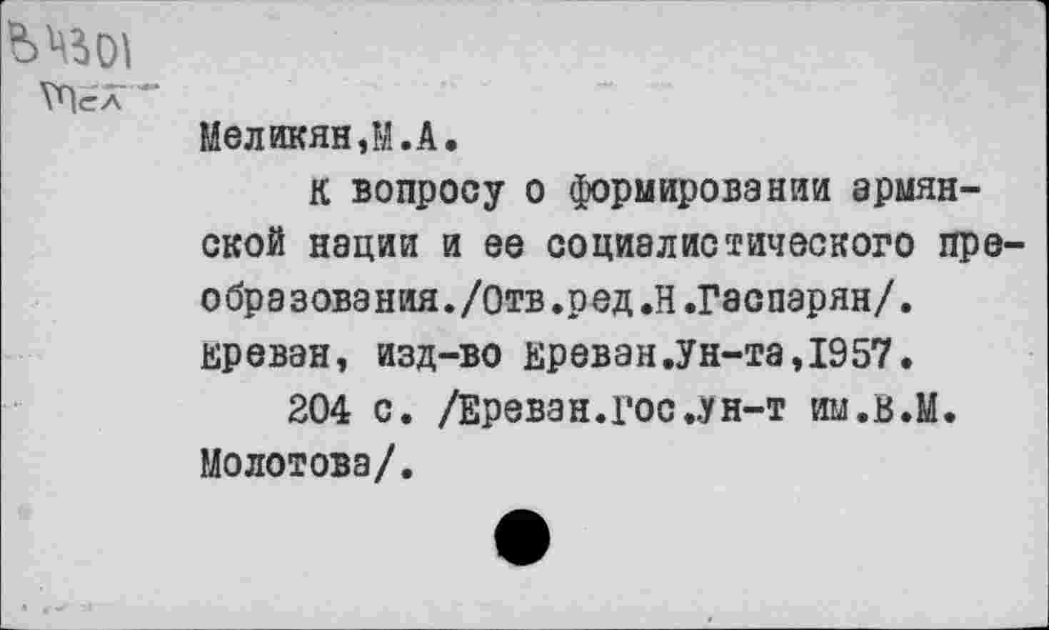 ﻿ТПел
Меликян,М.А.
К вопросу о формировании армянской нации и ее социалистического преобразования. /Отв.ред.Н.Гаспарян/. Ереван, изд-во Ереван.Ун-та,1957.
204 с. /Ереван, гос ..ун-т им.В.М. Молотова/.